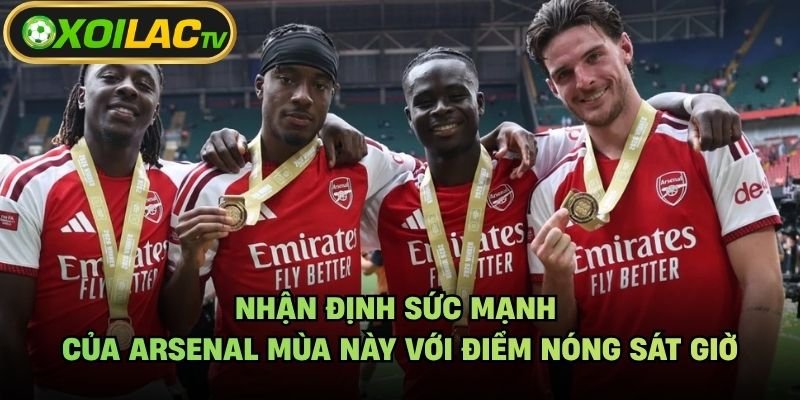 Nhận Định Sức Mạnh Của Arsenal Mùa Này Với Điểm Nóng Sát Giờ